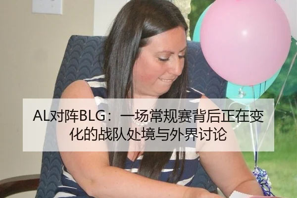 AL对阵BLG：一场常规赛背后正在变化的战队处境与外界讨论